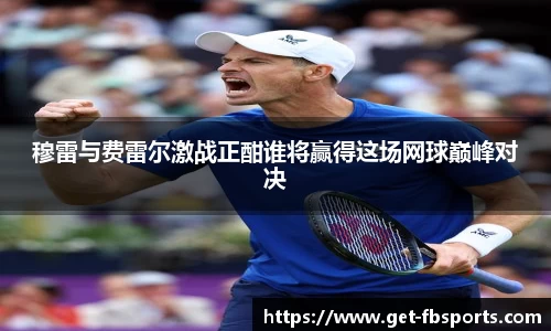 穆雷与费雷尔激战正酣谁将赢得这场网球巅峰对决